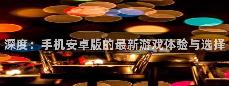 杏盛注册平台官方网站：深度：手机安卓版的最新游戏体验与选择